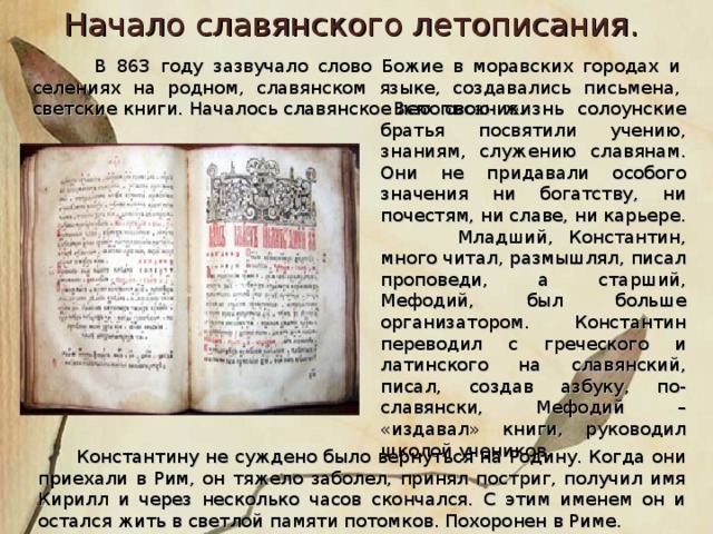 Начало славянского летописания.  В 863 году зазвучало слово Божие в моравских городах и селениях на родном, славянском языке, создавались письмена, светские книги. Началось славянское летописание .  Всю свою жизнь солоунские братья посвятили учению, знаниям, служению славянам. Они не придавали особого значения ни богатству, ни почестям, ни славе, ни карьере.  Младший, Константин, много читал, размышлял, писал проповеди, а старший, Мефодий, был больше организатором. Константин переводил с греческого и латинского на славянский, писал, создав азбуку, по-славянски, Мефодий – «издавал» книги, руководил школой учеников.  Константину не суждено было вернуться на Родину. Когда они приехали в Рим, он тяжело заболел, принял постриг, получил имя Кирилл и через несколько часов скончался. С этим именем он и остался жить в светлой памяти потомков. Похоронен в Риме.