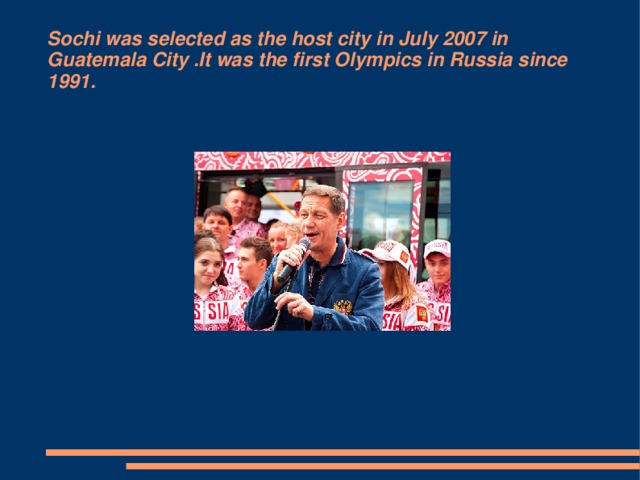 Sochi was selected as the host city in July 2007 in Guatemala City .It was the first Olympics in Russia since 1991.