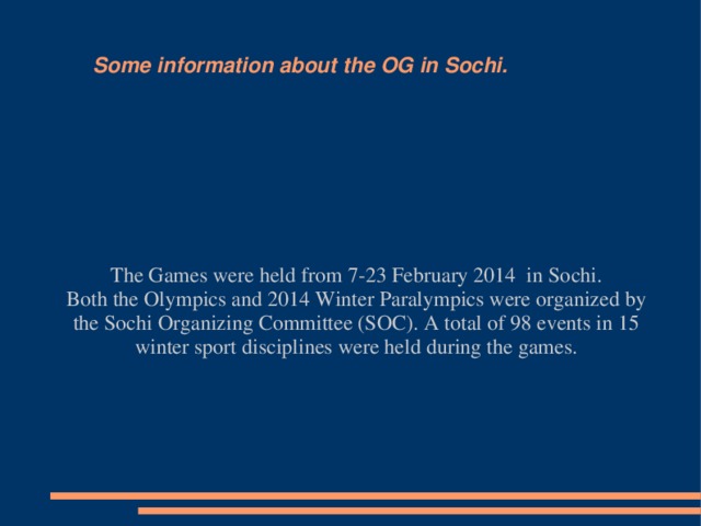Some information about the OG in Sochi. The Games were held from 7-23 February 2014 in Sochi. Both the Olympics and 2014 Winter Paralympics were organized by the Sochi Organizing Committee (SOC). A total of 98 events in 15 winter sport disciplines were held during the games.