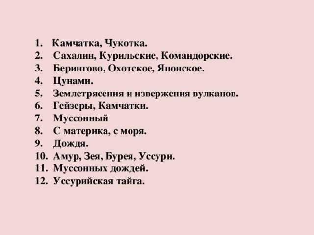 Камчатка, Чукотка.  Сахалин, Курильские, Командорские.  Берингово, Охотское, Японское.  Цунами.  Землетрясения и извержения вулканов.  Гейзеры, Камчатки.  Муссонный  С материка, с моря.  Дождя.  Амур, Зея, Бурея, Уссури.  Муссонных дождей.  Уссурийская тайга.