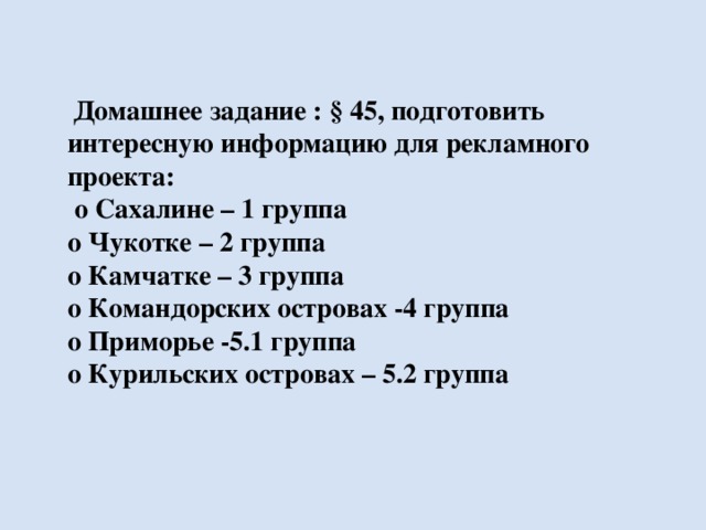 Домашнее задание : § 45, подготовить интересную информацию для рекламного проекта:  о Сахалине – 1 группа о Чукотке – 2 группа о Камчатке – 3 группа о Командорских островах -4 группа о Приморье -5.1 группа о Курильских островах – 5.2 группа