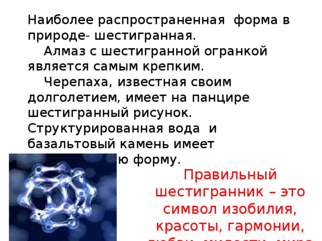 Наиболее распространенная форма в природе- шестигранная.  Алмаз с шестигранной огранкой является самым крепким.  Черепаха, известная своим долголетием, имеет на панцире шестигранный рисунок. Структурированная вода и базальтовый камень имеет шестигранную форму.   Правильный шестигранник – это символ изобилия, красоты, гармонии, любви, милости, мира и симметрии.