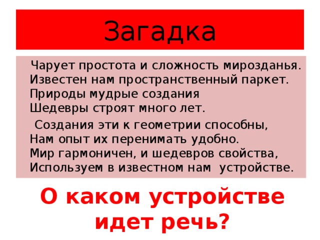 Загадка  Чарует простота и сложность мирозданья.  Известен нам пространственный паркет.  Природы мудрые создания   Шедевры строят много лет.  Создания эти к геометрии способны,  Нам опыт их перенимать удобно.  Мир гармоничен, и шедевров свойства,   Используем в известном нам устройстве. О каком устройстве идет речь?