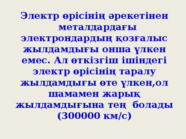 Электр өрісінің әрекетінен  металдардағы электрондардың қозғалыс жылдамдығы онша үлкен емес. Ал өткізгіш ішіндегі электр өрісінің таралу жылдамдығы өте үлкен,ол шамамен жарық жылдамдығына тең болады (300000 км/с)