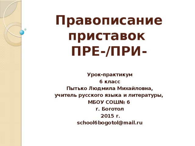 Правописание приставок  ПРЕ-/ПРИ- Урок-практикум 6 класс Пытько Людмила Михайловна, учитель русского языка и литературы, МБОУ СОШ№ 6 г. Боготол  2015 г. school6bogotol@mail.ru