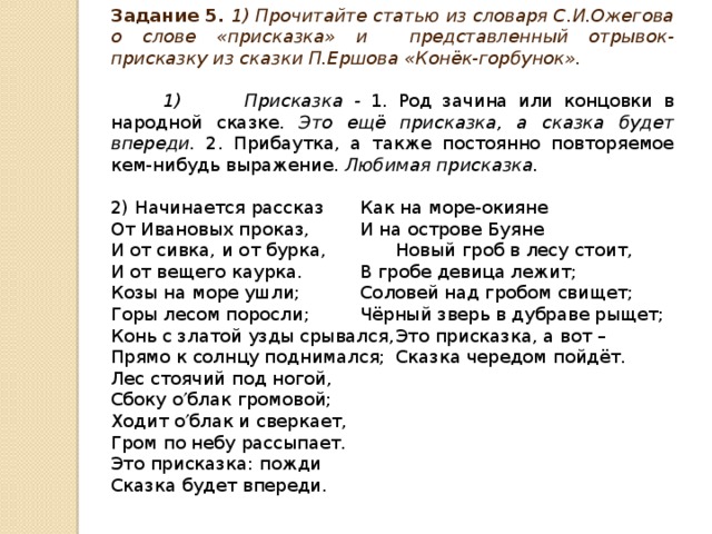 Задание 5. 1) Прочитайте статью из словаря С.И.Ожегова о слове «присказка» и представленный отрывок-присказку из сказки П.Ершова «Конёк-горбунок».  1) Присказка - 1. Род зачина или концовки в народной сказке. Это ещё присказка, а сказка будет впереди. 2. Прибаутка, а также постоянно повторяемое кем-нибудь выражение. Любимая присказка. 2) Начинается рассказ   Как на море-окияне От Ивановых проказ,   И на острове Буяне И от сивка, и от бурка,   Новый гроб в лесу стоит, И от вещего каурка.   В гробе девица лежит; Козы на море ушли;   Соловей над гробом свищет; Горы лесом поросли;   Чёрный зверь в дубраве рыщет; Конь с златой узды срывался,  Это присказка, а вот – Прямо к солнцу поднимался;  Сказка чередом пойдёт. Лес стоячий под ногой, Сбоку о  блак громовой; Ходит о  блак и сверкает, Гром по небу рассыпает. Это присказка: пожди Сказка будет впереди.