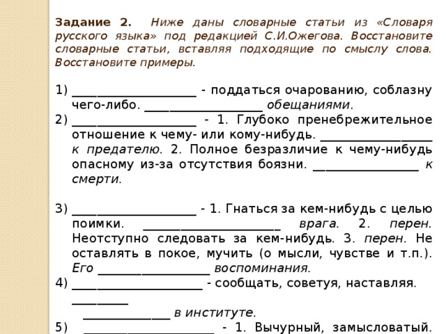 Задание 2. Ниже даны словарные статьи из «Словаря русского языка» под редакцией С.И.Ожегова. Восстановите словарные статьи, вставляя подходящие по смыслу слова. Восстановите примеры.  ____________________ - поддаться очарованию, соблазну чего-либо. ___________________ обещаниями. ____________________ - 1. Глубоко пренебрежительное отношение к чему- или кому-нибудь. __________________ к предателю. 2. Полное безразличие к чему-нибудь опасному из-за отсутствия боязни. _________________ к смерти.  ____________________ - 1. Гнаться за кем-нибудь с целью поимки. ______________________ врага. 2. перен. Неотступно следовать за кем-нибудь. 3. перен. Не оставлять в покое, мучить (о мысли, чувстве и т.п.). Его __________________ воспоминания. _____________________ - сообщать, советуя, наставляя. _________  ______________ в институте. 5) _____________________ - 1. Вычурный, замысловатый. ___________  ___________ наряд. 2. Капризный, с причудами (разг.) ____________  ____________ старик.