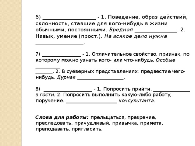 6) ____________________ - 1. Поведение, образ действий, склонность, ставшие для кого-нибудь в жизни обычными, постоянными. Вредная ________________. 2. Навык, умение (прост.). На всякое дело нужна __________________.   7) ________________ - 1. Отличительное свойство, признак, по которому можно узнать кого- или что-нибудь. Особые __________  _______. 2. В суеверных представлениях: предвестие чего-нибудь. Дурная ___________________.   8) ____________________ - 1. Попросить прийти. _______________ в гости. 2. Попросить выполнить какую-либо работу, поручение. _____________________ консультанта.    Слова для работы: прельщаться, презрение, преследовать, причудливый, привычка, примета, преподавать, пригласить.