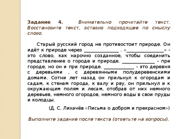 Задание 4 . Внимательно прочитайте текст. Восстановите текст, вставив подходящее по смыслу слово.  Старый русский город не противостоит природе. Он идёт к природе через _______________ . «________________» - это слово, как нарочно созданное, чтобы соединить представление о городе и природе. ______________ - при городе, но он и при природе. _____________ - это деревня с деревьями , с деревянными полудеревенскими домами. Сотни лет назад он прильнул к огородам и садам, к стенам города, к валу и рву, он прильнул и к окружающим полям и лесам, отобрав от них немного деревьев, немного огородов, немного воды в свои пруды и колодцы. (Д. С. Лихачёв «Письма о добром и прекрасном») Выполните задание после текста (ответьте на вопросы).