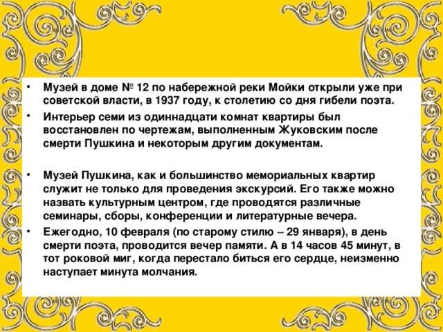 Музей в доме № 12 по набережной реки Мойки открыли уже при советской власти, в 1937 году, к столетию со дня гибели поэта. Интерьер семи из одиннадцати комнат квартиры был восстановлен по чертежам, выполненным Жуковским после смерти Пушкина и некоторым другим документам.  Музей Пушкина, как и большинство мемориальных квартир служит не только для проведения экскурсий. Его также можно назвать культурным центром, где проводятся различные семинары, сборы, конференции и литературные вечера. Ежегодно, 10 февраля (по старому стилю – 29 января), в день смерти поэта, проводится вечер памяти. А в 14 часов 45 минут, в тот роковой миг, когда перестало биться его сердце, неизменно наступает минута молчания.