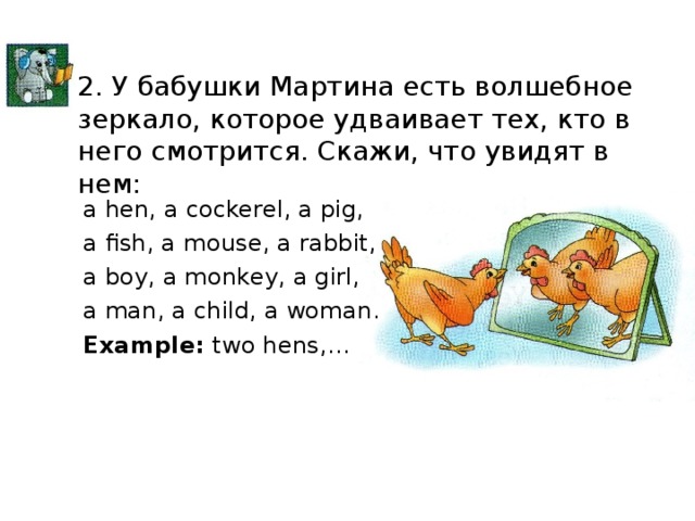 2. У бабушки Мартина есть волшебное зеркало, которое удваивает тех, кто в него смотрится. Скажи, что увидят в нем: a hen, a cockerel, a pig, a fish, a mouse, a rabbit, a boy, a monkey, a girl, a man, a child, a woman. Example: two hens,…