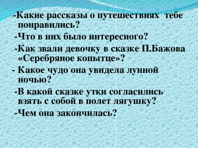 -Какие рассказы о путешествиях тебе понравились?  -Что в них было интересного?  -Как звали девочку в сказке П.Бажова «Серебряное копытце»? - Какое чудо она увидела лунной ночью?  -В какой сказке утки согласились взять с собой в полет лягушку?  -Чем она закончилась?