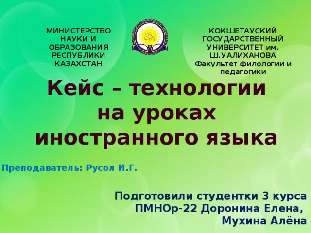 МИНИСТЕРСТВО НАУКИ И ОБРАЗОВАНИЯ РЕСПУБЛИКИ КАЗАХСТАН КОКШЕТАУСКИЙ ГОСУДАРСТВЕННЫЙ УНИВЕРСИТЕТ им. Ш.УАЛИХАНОВА Факультет филологии и педагогики Кейс – технологии  на уроках иностранного языка Преподаватель:  Русол И.Г. Подготовили студентки 3 курса ПМНОр-22 Доронина Елена, Мухина Алёна