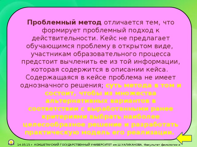 Проблемный метод отличается тем, что формирует проблемный подход к действительности. Кейс не предлагает обучающимся проблему в открытом виде, участникам образовательного процесса предстоит вычленить ее из той информации, которая содержится в описании кейса.  Содержащаяся в кейсе проблема не имеет однозначного решения; суть метода в том и состоит, чтобы из множества альтернативных вариантов в соответствии с выработанными ранее критериями выбрать наиболее целесообразное решение и разработать практическую модель его реализации.   14.05.15 г. КОКШЕТАУСКИЙ ГОСУДАРСТВЕННЫЙ УНИВЕРСИТЕТ им.Ш.УАЛИХАНОВА, Факультет филологии и педагогики