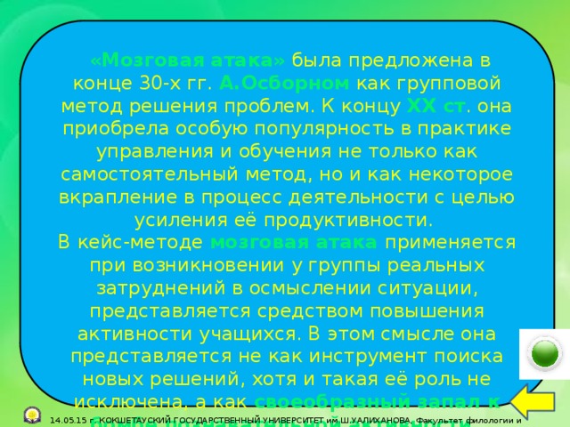 «Мозговая атака»  была предложена в конце 30-х гг. А.Осборном  как групповой метод решения проблем. К концу ХХ ст . она приобрела особую популярность в практике управления и обучения не только как самостоятельный метод, но и как некоторое вкрапление в процесс деятельности с целью усиления её продуктивности. В кейс-методе мозговая атака применяется при возникновении у группы реальных затруднений в осмыслении ситуации, представляется средством повышения активности учащихся. В этом смысле она представляется не как инструмент поиска новых решений, хотя и такая её роль не исключена, а как своеобразный запал к бомбе познавательной активности .  14.05.15 г. КОКШЕТАУСКИЙ ГОСУДАРСТВЕННЫЙ УНИВЕРСИТЕТ им.Ш.УАЛИХАНОВА, Факультет филологии и педагогики