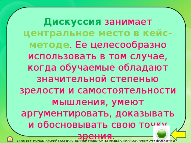 Дискуссия занимает центральное место в кейс-методе . Ее целесообразно использовать в том случае, когда обучаемые обладают значительной степенью зрелости и самостоятельности мышления, умеют аргументировать, доказывать и обосновывать свою точку зрения.  14.05.15 г. КОКШЕТАУСКИЙ ГОСУДАРСТВЕННЫЙ УНИВЕРСИТЕТ им.Ш.УАЛИХАНОВА, Факультет филологии и педагогики