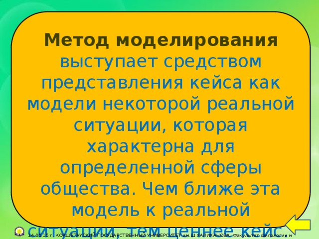 Метод моделирования  выступает средством представления кейса как модели некоторой реальной ситуации, которая характерна для определенной сферы общества. Чем ближе эта модель к реальной ситуации, тем ценнее кейс.  14.05.15 г. КОКШЕТАУСКИЙ ГОСУДАРСТВЕННЫЙ УНИВЕРСИТЕТ им.Ш.УАЛИХАНОВА, Факультет филологии и педагогики