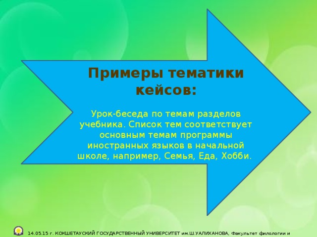   Примеры тематики кейсов: Урок-беседа по темам разделов учебника. Список тем соответствует основным темам программы иностранных языков в начальной школе, например, Семья, Еда, Хобби.    14.05.15 г. КОКШЕТАУСКИЙ ГОСУДАРСТВЕННЫЙ УНИВЕРСИТЕТ им.Ш.УАЛИХАНОВА, Факультет филологии и педагогики