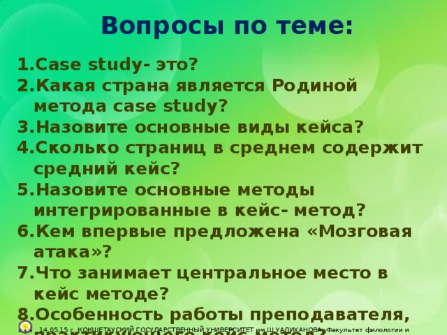 Вопросы по теме:  Сase study- это? Какая страна является Родиной метода case study? Назовите основные виды кейса? Сколько страниц в среднем содержит средний кейс? Назовите основные методы интегрированные в кейс- метод? Кем впервые предложена «Мозговая атака»? Что занимает центральное место в кейс методе? Особенность работы преподавателя, практикующего кейс-метод?          14.05.15 г. КОКШЕТАУСКИЙ ГОСУДАРСТВЕННЫЙ УНИВЕРСИТЕТ им.Ш.УАЛИХАНОВА, Факультет филологии и педагогики