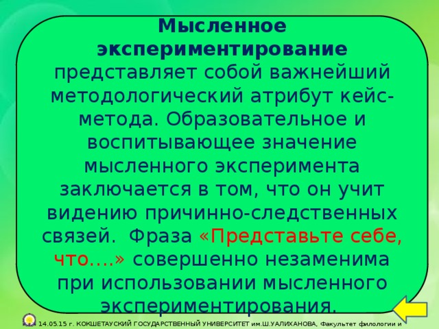 Мысленное экспериментирование представляет собой важнейший методологический атрибут кейс-метода. Образовательное и воспитывающее значение мысленного эксперимента заключается в том, что он учит видению причинно-следственных связей. Фраза «Представьте себе, что….» совершенно незаменима при использовании мысленного экспериментирования.  14.05.15 г. КОКШЕТАУСКИЙ ГОСУДАРСТВЕННЫЙ УНИВЕРСИТЕТ им.Ш.УАЛИХАНОВА, Факультет филологии и педагогики