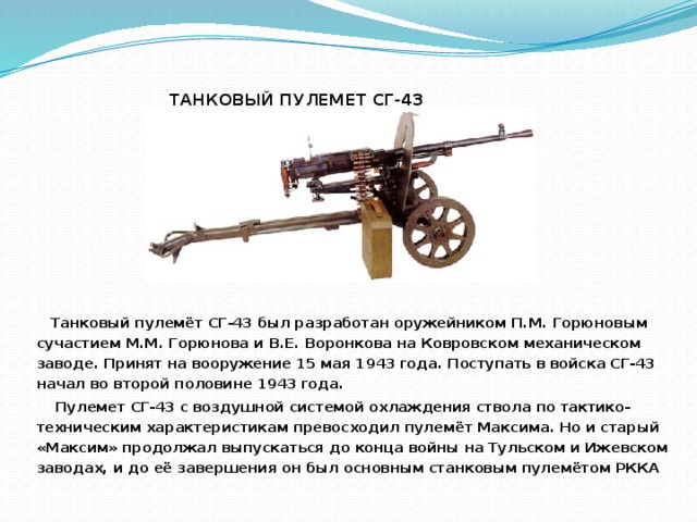 ТАНКОВЫЙ ПУЛЕМЕТ СГ-43    Танковый пулемёт СГ-43 был разработан оружейником П.М. Горюновым сучастием М.М. Горюнова и В.Е. Воронкова на Ковровском механическом заводе. Принят на вооружение 15 мая 1943 года. Поступать в войска СГ-43 начал во второй половине 1943 года.  Пулемет СГ-43 с воздушной системой охлаждения ствола по тактико-техническим характеристикам превосходил пулемёт Максима. Но и старый «Максим» продолжал выпускаться до конца войны на Тульском и Ижевском заводах, и до её завершения он был основным станковым пулемётом РККА