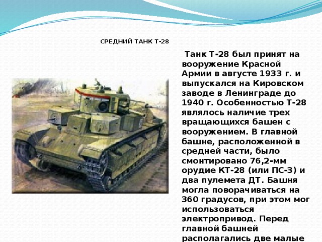 СРЕДНИЙ ТАНК T-28  Танк Т-28 был принят на вооружение Красной Армии в августе 1933 г. и выпускался на Кировском заводе в Ленинграде до 1940 г. Особенностью Т-28 являлось наличие трех вращающихся башен с вооружением. В главной башне, расположенной в средней части, было смонтировано 76,2-мм орудие КТ-28 (или ПС-3) и два пулемета ДТ. Башня могла поворачиваться на 360 градусов, при этом мог использоваться электропривод. Перед главной башней располагались две малые башни с пулеметным вооружением. Каждая из этих башен могла вести огонь в секторе 220 градусов.