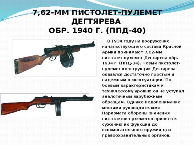 7,62-ММ ПИСТОЛЕТ-ПУЛЕМЕТ ДЕГТЯРЕВА  ОБР. 1940 Г. (ППД-40)  В 1934 году на вооружение начальствующего состава Красной Армии принимают 7,62-мм пистолет-пулемет Дегтярева обр. 1934 г. (ППД-34). Новый пистолет-пулемет конструкции Дегтярева оказался достаточно простым и надежным в эксплуатации. По боевым характеристикам и техническому уровню он не уступал аналогичным зарубежным образцам. Однако недопонимание многими руководителями Наркомата обороны значения пистолетов-пулеметов привело к сужению их функций до вспомогательного оружия для правоохранительных органов.