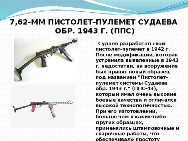 7,62-ММ ПИСТОЛЕТ-ПУЛЕМЕТ СУДАЕВА  ОБР. 1943 Г. (ППС)  Судаев разработал свой пистолет-пулемет в 1942 г. После модификации, которая устранила выявленные в 1943 г. недостатки, на вооружение был принят новый образец под названием 