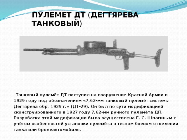 ПУЛЕМЕТ ДТ  ( ДЕГТЯРЕВА ТАНКОВЫЙ )  Танковый пулемёт ДТ поступил на вооружение Красной Армии в 1929 году под обозначением «7,62-мм танковый пулемёт системы Дегтярева обр. 1929 г.» (ДТ-29). Он был по сути модификацией сконструированного в 1927 году 7,62-мм ручного пулемёта ДП. Разработка этой модификации была осуществлена Г. С. Шпагиным с учётом особенностей установки пулемёта в тесном боевом отделении танка или бронеавтомобиля.