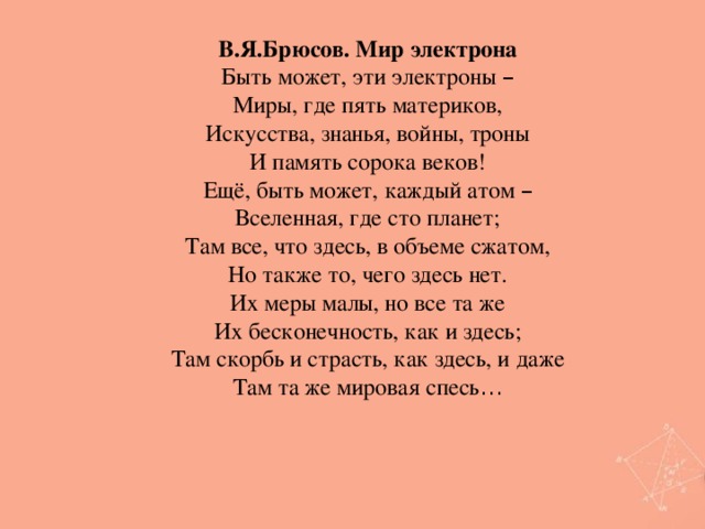 В.Я.Брюсов. Мир электрона Быть может, эти электроны – Миры, где пять материков, Искусства, знанья, войны, троны И память сорока веков! Ещё, быть может, каждый атом – Вселенная, где сто планет; Там все, что здесь, в объеме сжатом, Но также то, чего здесь нет. Их меры малы, но все та же Их бесконечность, как и здесь; Там скорбь и страсть, как здесь, и даже Там та же мировая спесь …