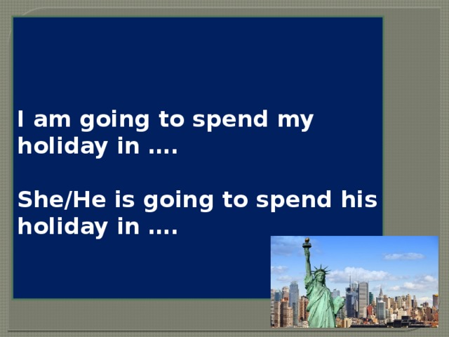 I am going to spend my holiday in ….  She/He is going to spend his holiday in ….