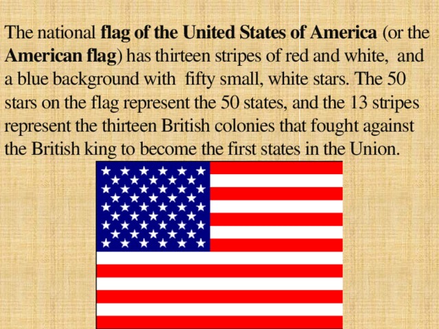 The national flag of the United States of America (or the American flag ) has thirteen stripes of red and white, and a blue background with fifty small, white stars. The 50 stars on the flag represent the 50 states, and the 13 stripes represent the thirteen British colonies that fought against the British king to become the first states in the Union.