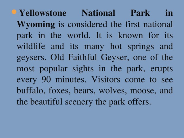 Yellowstone National Park in Wyoming is considered the first national park in the world. It is known for its wildlife and its many hot springs and geysers. Old Faithful Geyser, one of the most popular sights in the park, erupts every 90 minutes. Visitors come to see buffalo, foxes, bears, wolves, moose, and the beautiful scenery the park offers.