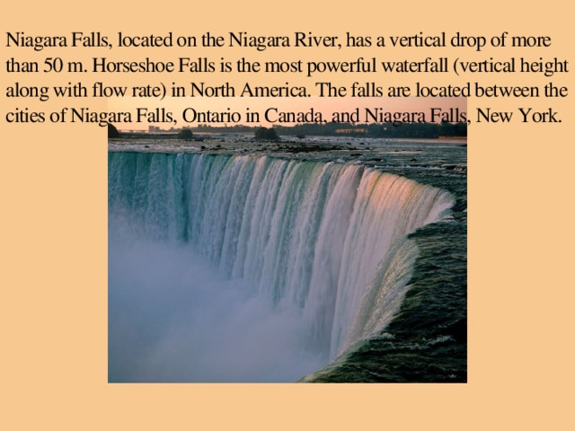 Niagara Falls, located on the Niagara River, has a vertical drop of more than 50 m. Horseshoe Falls is the most powerful waterfall (vertical height along with flow rate) in North America. The falls are located between the cities of Niagara Falls, Ontario in Canada, and Niagara Falls, New York.