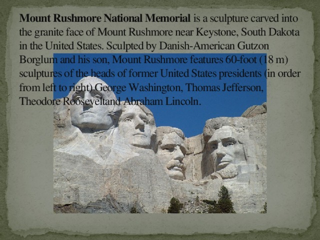 Mount Rushmore National Memorial is a sculpture carved into the granite face of Mount Rushmore near Keystone, South Dakota in the United States. Sculpted by Danish-American Gutzon Borglum and his son, Mount Rushmore features 60-foot (18 m) sculptures of the heads of former United States presidents (in order from left to right) George Washington, Thomas Jefferson, Theodore Rooseveltand Abraham Lincoln.