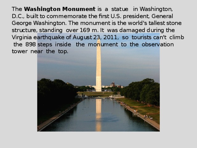 The Washington Monument is a statue in Washington, D.C., built to commemorate the first U.S. president, General George Washington. The monument is the world's tallest stone structure, standing over 169 m. It was damaged during the Virginia earthquake of August 23, 2011, so tourists can't climb the 898 steps inside the monument to the observation tower near the top.