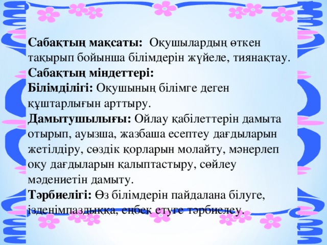 Сабақтың мақсаты:  Оқушылардың өткен тақырып бойынша білімдерін жүйеле, тиянақтау.   Сабақтың міндеттері: Білімділігі: Оқушының білімге деген құштарлығын арттыру.  Дамытушылығы: Ойлау қабілеттерін дамыта отырып, ауызша, жазбаша есептеу дағдыларын жетілдіру, сөздік қорларын молайту, мәнерлеп оқу дағдыларын қалыптастыру, сөйлеу мәдениетін дамыту.   Тәрбиелігі: Өз білімдерін пайдалана білуге, ізденімпаздыққа, еңбек етуге тәрбиелеу. 