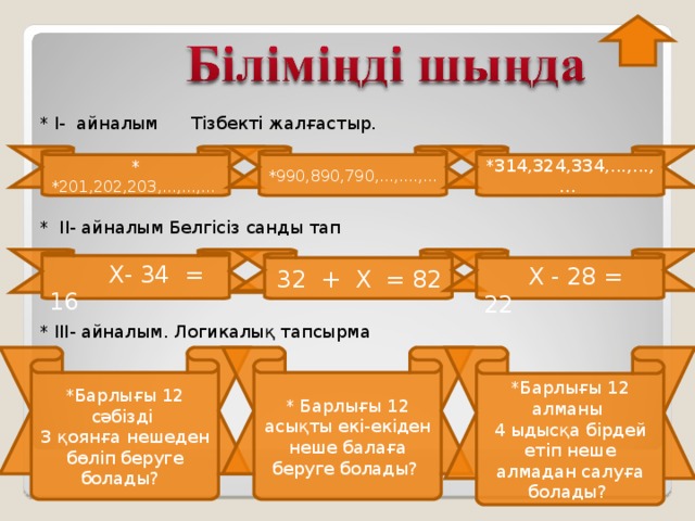 * I- айналым Тізбекті жалғастыр. * II - айналым Белгісіз санды тап * III - айналым. Логикалық тапсырма * *201,202,203,...,...,... *990,890,790,...,....,... *314,324,334,...,...,...  Х- 34 = 16  32 + Х = 82  Х - 28 = 22 * Барлығы 12 сәбізді * Барлығы 12 асықты екі-екіден неше балаға беруге болады? *Барлығы 12 алманы 4 ыдысқа бірдей етіп неше алмадан салуға болады? 3 қоянға нешеден бөліп беруге болады?