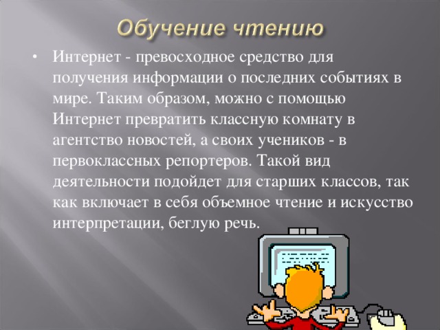 Интернет - превосходное средство для получения информации о последних событиях в мире. Таким образом, можно с помощью Интернет превратить классную комнату в агентство новостей, а своих учеников - в первоклассных репортеров. Такой вид деятельности подойдет для старших классов, так как включает в себя объемное чтение и искусство интерпретации, беглую речь.