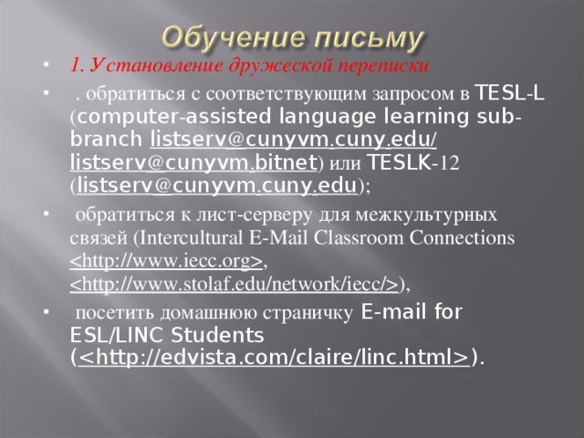 1. Установление дружеской переписки  . обратиться с соответствующим запросом в TESL - L ( computer - assisted language learning sub - branch listserv @ cunyvm . cuny . edu /  listserv @ cunyvm . bitnet ) или TESLK -12 ( listserv @ cunyvm . cuny . edu );  обратиться к лист-серверу для межкультурных связей (Intercultural E-Mail Classroom Connections  ,  ),  посетить домашнюю страничку E-mail for ESL/LINC Students (