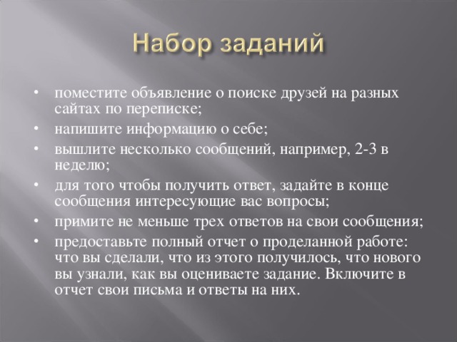 поместите объявление о поиске друзей на разных сайтах по переписке; напишите информацию о себе; вышлите несколько сообщений, например, 2-3 в неделю; для того чтобы получить ответ, задайте в конце сообщения интересующие вас вопросы; примите не меньше трех ответов на свои сообщения; предоставьте полный отчет о проделанной работе: что вы сделали, что из этого получилось, что нового вы узнали, как вы оцениваете задание. Включите в отчет свои письма и ответы на них.