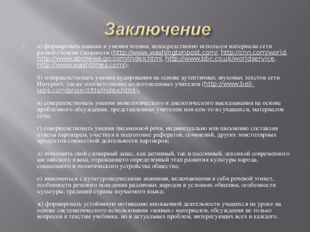 а) формировать навыки и умения чтения, непосредственно используя материалы сети разной степени сложности ( http :// www . washingtonpost . com / , http :// cnn . com / world , http :// www . abcnews . go . com / index . html , http :// www . bbc . co . uk / worldservice , http :// www . washtimes . com / );   б) совершенствовать умения аудирования на основе аутентичных звуковых текстов сети Интернет, также соответственно подготовленных учителем ( http :// www . bell - labs . com / project / tts / index . html