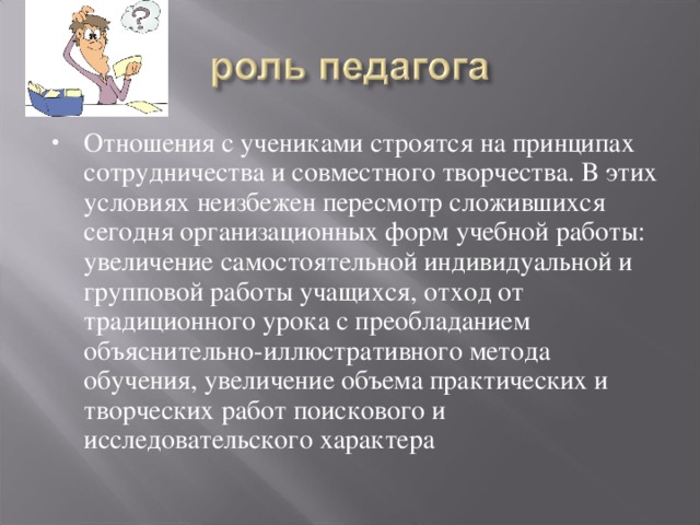 Отношения с учениками строятся на принципах сотрудничества и совместного творчества. В этих условиях неизбежен пересмотр сложившихся сегодня организационных форм учебной работы: увеличение самостоятельной индивидуальной и групповой работы учащихся, отход от традиционного урока с преобладанием объяснительно-иллюстративного метода обучения, увеличение объема практических и творческих работ поискового и исследовательского характера