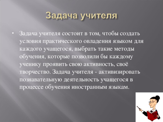 Задача учителя состоит в том, чтобы создать условия практического овладения языком для каждого учащегося, выбрать такие методы обучения, которые позволили бы каждому ученику проявить свою активность, своё творчество. Задача учителя - активизировать познавательную деятельность учащегося в процессе обучения иностранным языкам.