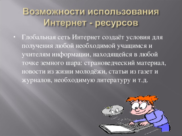 Глобальная сеть Интернет создаёт условия для получения любой необходимой учащимся и учителям информации, находящейся в любой точке земного шара: страноведческий материал, новости из жизни молодёжи, статьи из газет и журналов, необходимую литературу и т.д.