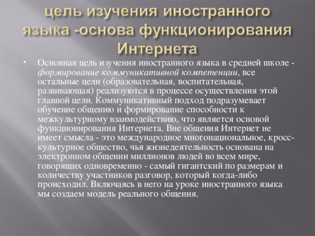 Основная цель изучения иностранного языка в средней школе - формирование коммуникативной компетенции , все остальные цели (образовательная, воспитательная, развивающая) реализуются в процессе осуществления этой главной цели. Коммуникативный подход подразумевает обучение общению и формирование способности к межкультурному взаимодействию, что является основой функционирования Интернета. Вне общения Интернет не имеет смысла - это международное многонациональное, кросс-культурное общество, чья жизнедеятельность основана на электронном общении миллионов людей во всем мире, говорящих одновременно - самый гигантский по размерам и количеству участников разговор, который когда-либо происходил. Включаясь в него на уроке иностранного языка мы создаем модель реального общения.