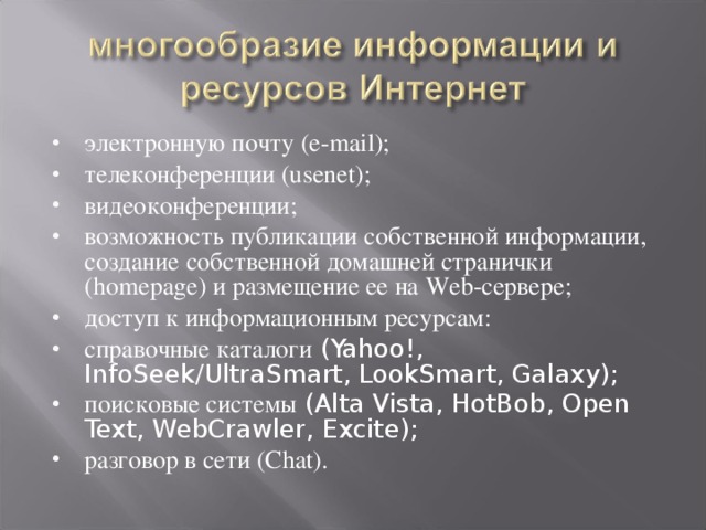 электронную почту (e-mail); телеконференции (usenet); видеоконференции; возможность публикации собственной информации, создание собственной домашней странички (homepage) и размещение ее на Web-сервере; доступ к информационным ресурсам: справочные каталоги (Yahoo!, InfoSeek/UltraSmart, LookSmart, Galaxy); поисковые системы (Alta Vista, HotBob, Open Text, WebCrawler, Excite); разговор в сети (Chat).