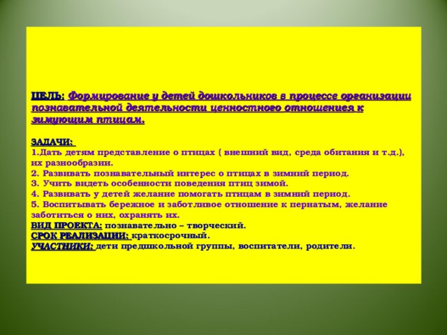 ЦЕЛЬ:  Формирование у детей дошкольников в процессе организации познавательной деятельности ценностного о тношениея  к зимующим птицам.   ЗАДАЧИ:  1.Дать детям представление о птицах ( внешний вид, среда обитания и т.д.), их разнообразии.  2. Развивать познавательный интерес о птицах в зимний период.  3. Учить видеть особенности поведения птиц зимой.  4. Развивать у детей желание помогать птицам в зимний период.  5. Воспитывать бережное и заботливое отношение к пернатым, желание заботиться о них, охранять их.  ВИД ПРОЕКТА: познавательно – творческий.  СРОК РЕАЛИЗАЦИИ: краткосрочный.  УЧАСТНИКИ: дети предшкольной группы, воспитатели, родители .