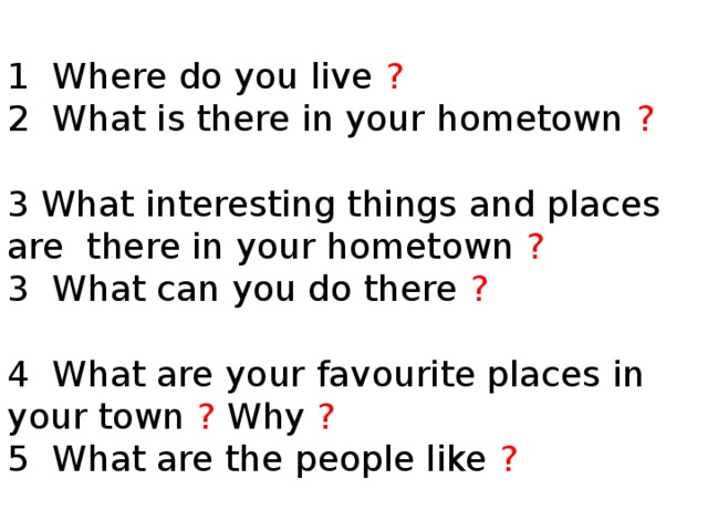 1 Where do you live ?  2 What is there in your hometown ?   3 What interesting things and places are there in your hometown ?  3 What can you do there ?   4 What are your favourite places in your town ? Why ?  5 What are the people like ?