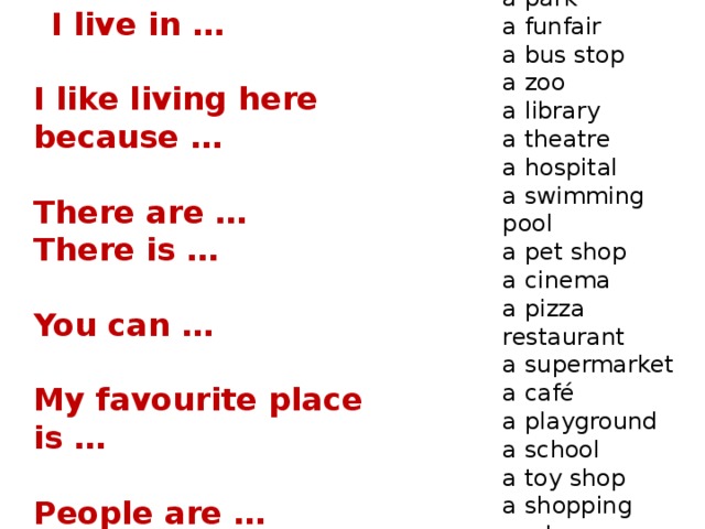 a museum  a park  a funfair  a bus stop  a zoo  a library  a theatre  a hospital  a swimming pool  a pet shop  a cinema  a pizza restaurant  a supermarket  a café  a playground  a school  a toy shop  a shopping centre  a bus station  I live in …   I like living here because …    There are … There is …   You can …   My favourite place is …   People are …   My hometown is …